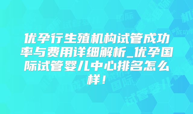 优孕行生殖机构试管成功率与费用详细解析_优孕国际试管婴儿中心排名怎么样！