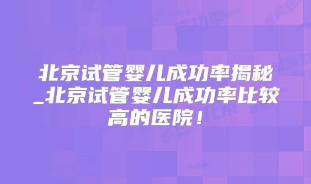 北京试管婴儿成功率揭秘_北京试管婴儿成功率比较高的医院！