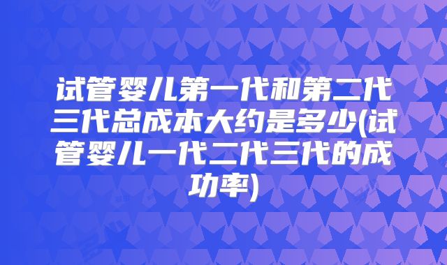 试管婴儿第一代和第二代三代总成本大约是多少(试管婴儿一代二代三代的成功率)