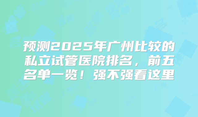 预测2025年广州比较的私立试管医院排名，前五名单一览！强不强看这里