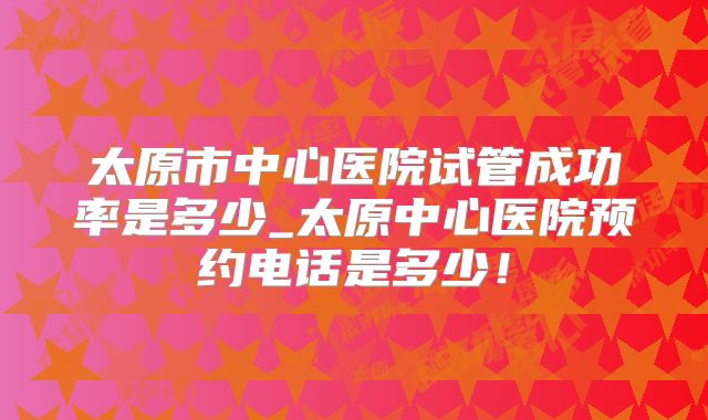 太原市中心医院试管成功率是多少_太原中心医院预约电话是多少！