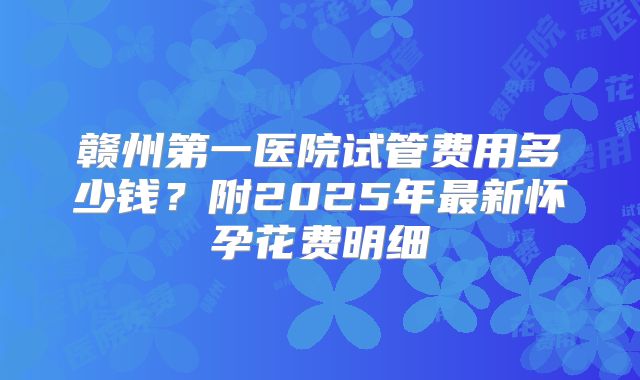 赣州第一医院试管费用多少钱？附2025年最新怀孕花费明细