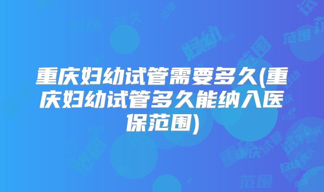 重庆妇幼试管需要多久(重庆妇幼试管多久能纳入医保范围)