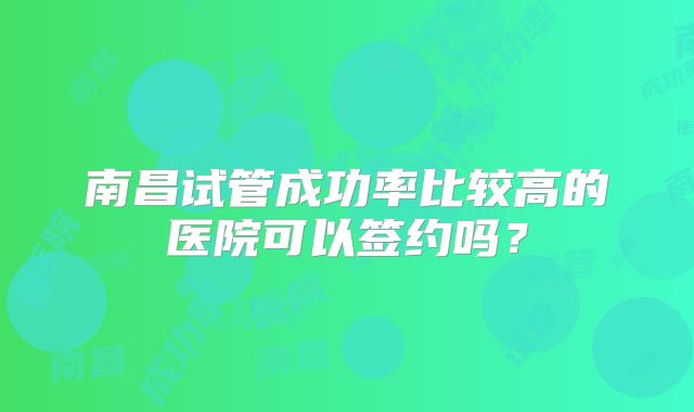 南昌试管成功率比较高的医院可以签约吗?