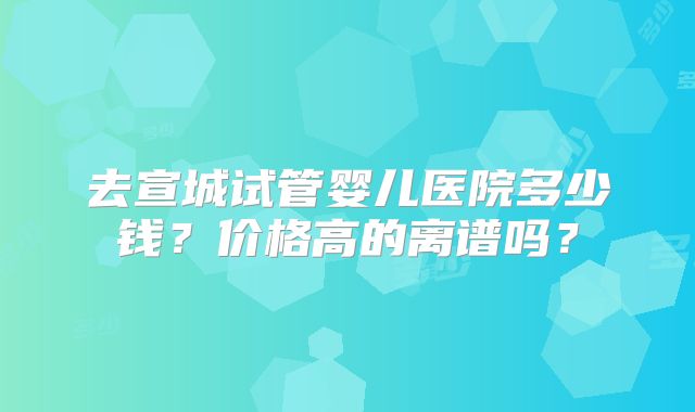 去宣城试管婴儿医院多少钱？价格高的离谱吗？
