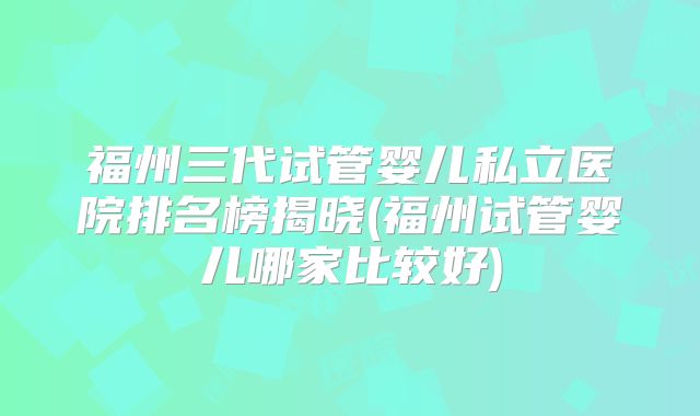 福州三代试管婴儿私立医院排名榜揭晓(福州试管婴儿哪家比较好)