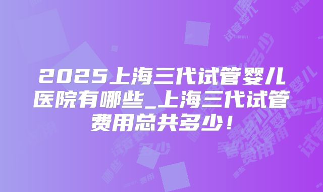 2025上海三代试管婴儿医院有哪些_上海三代试管费用总共多少！