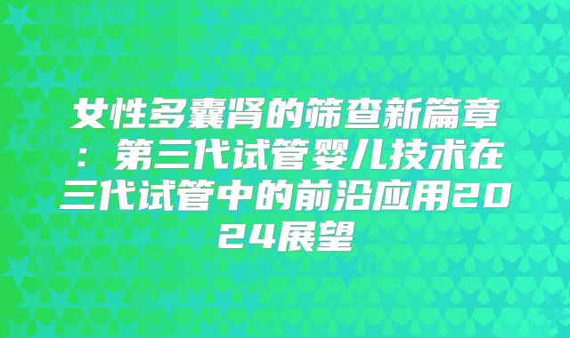 女性多囊肾的筛查新篇章：第三代试管婴儿技术在三代试管中的前沿应用2024展望