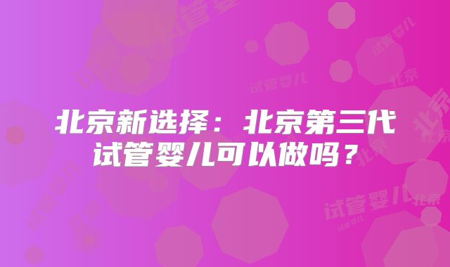 北京新选择：北京第三代试管婴儿可以做吗？