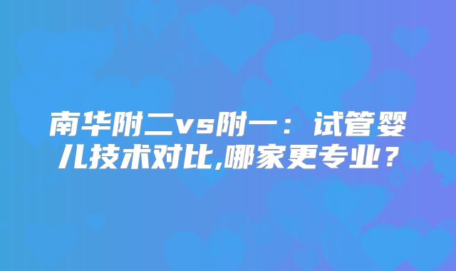 南华附二vs附一：试管婴儿技术对比,哪家更专业？