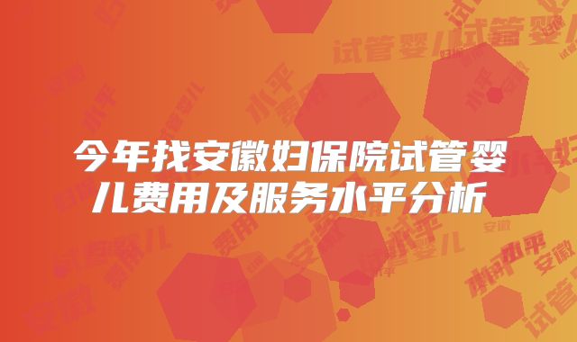 今年找安徽妇保院试管婴儿费用及服务水平分析