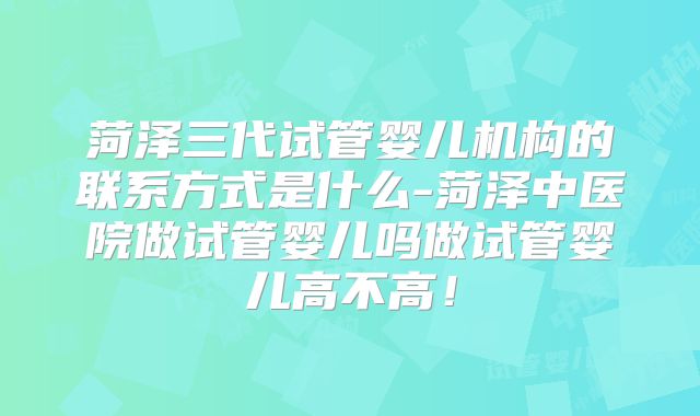 菏泽三代试管婴儿机构的联系方式是什么-菏泽中医院做试管婴儿吗做试管婴儿高不高！