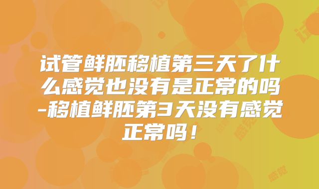试管鲜胚移植第三天了什么感觉也没有是正常的吗-移植鲜胚第3天没有感觉正常吗！