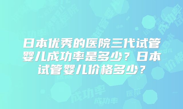 日本优秀的医院三代试管婴儿成功率是多少？日本试管婴儿价格多少？