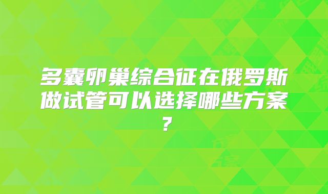 多囊卵巢综合征在俄罗斯做试管可以选择哪些方案?