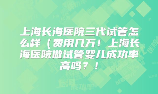 上海长海医院三代试管怎么样(费用几万!上海长海医院做试管婴儿成功率高吗?!