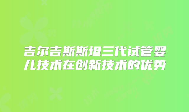 吉尔吉斯斯坦三代试管婴儿技术在创新技术的优势