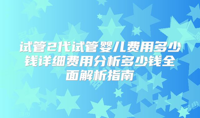 试管2代试管婴儿费用多少钱详细费用分析多少钱全面解析指南