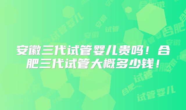 安徽三代试管婴儿贵吗！合肥三代试管大概多少钱！
