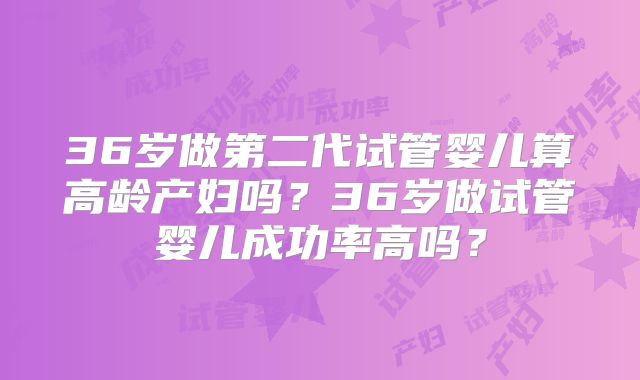 36岁做第二代试管婴儿算高龄产妇吗？36岁做试管婴儿成功率高吗？