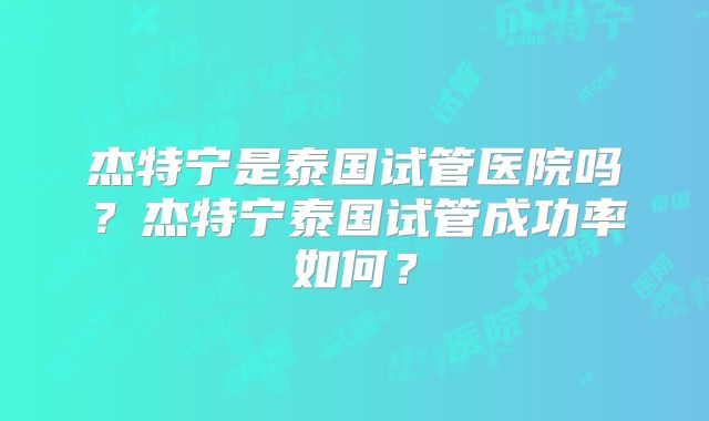 杰特宁是泰国试管医院吗?杰特宁泰国试管成功率如何?