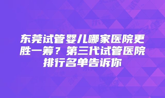 东莞试管婴儿哪家医院更胜一筹？第三代试管医院排行名单告诉你