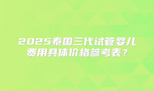 2025泰国三代试管婴儿费用具体价格参考表?
