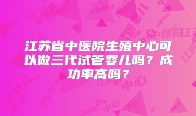 江苏省中医院生殖中心可以做三代试管婴儿吗？成功率高吗？