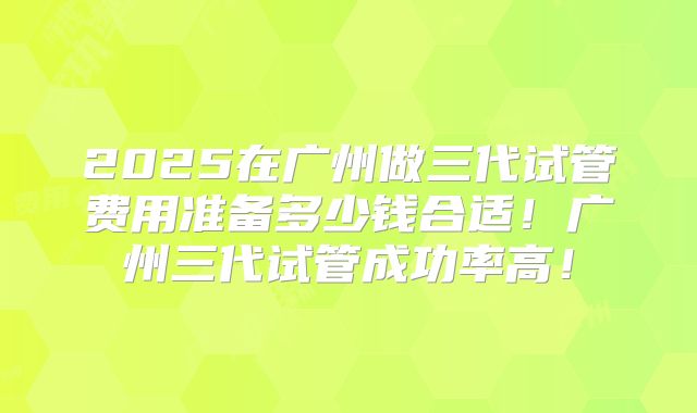 2025在广州做三代试管费用准备多少钱合适!广州三代试管成功率高!