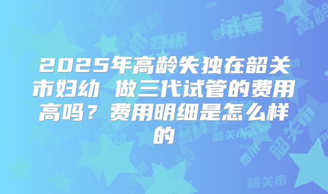 2025年高龄失独在韶关市妇幼 做三代试管的费用高吗?费用明细是怎么样的