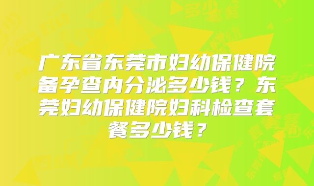 广东省东莞市妇幼保健院备孕查内分泌多少钱？东莞妇幼保健院妇科检查套餐多少钱？