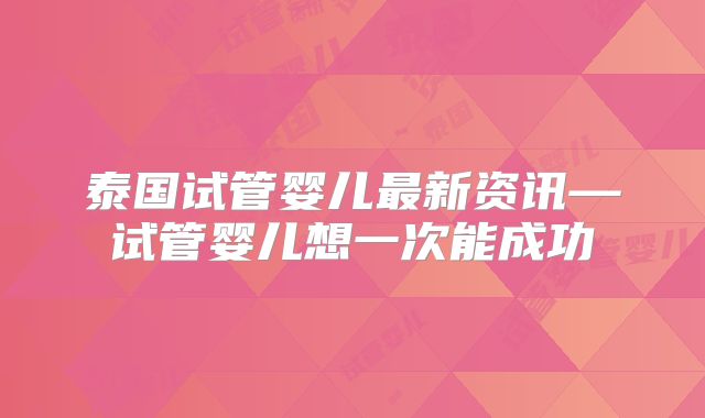 泰国试管婴儿最新资讯—试管婴儿想一次能成功