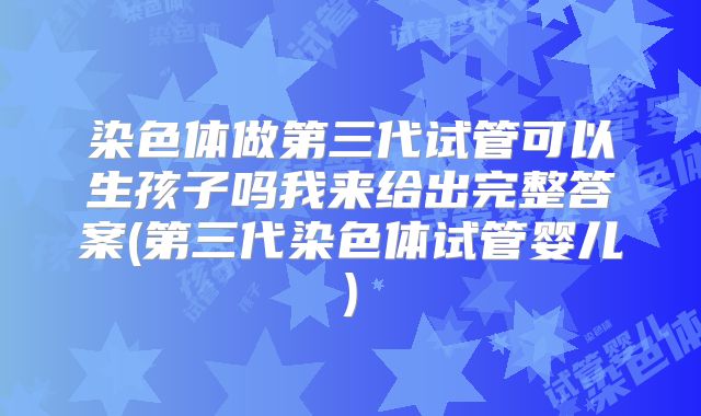 染色体做第三代试管可以生孩子吗我来给出完整答案(第三代染色体试管婴儿)