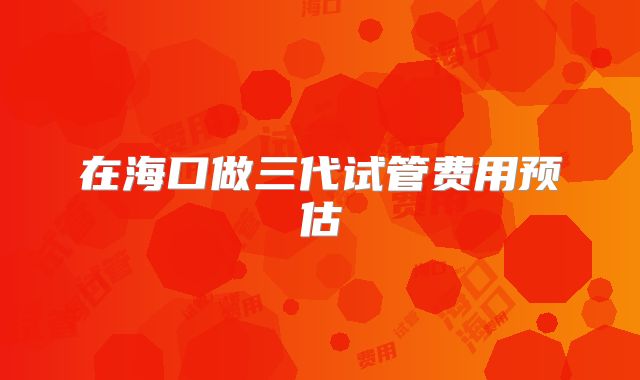 在海口做三代试管费用预估