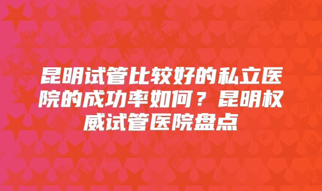 昆明试管比较好的私立医院的成功率如何？昆明权威试管医院盘点