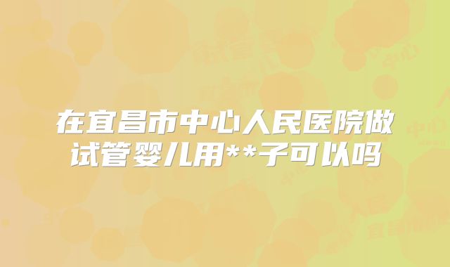 在宜昌市中心人民医院做试管婴儿用**子可以吗