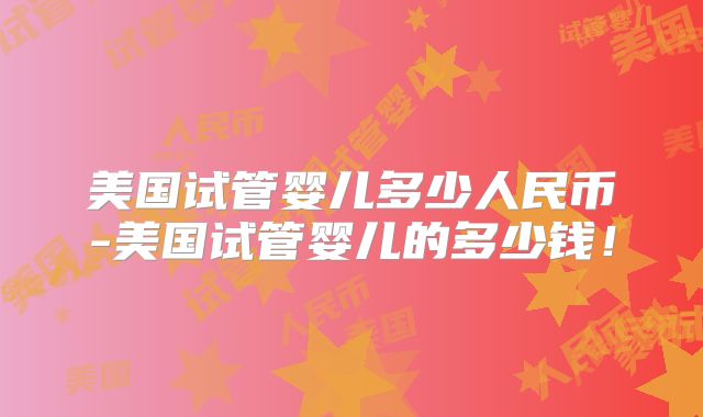 美国试管婴儿多少人民币-美国试管婴儿的多少钱！