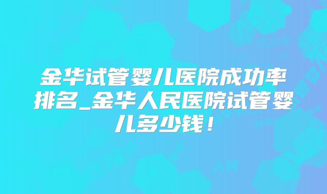 金华试管婴儿医院成功率排名_金华人民医院试管婴儿多少钱!