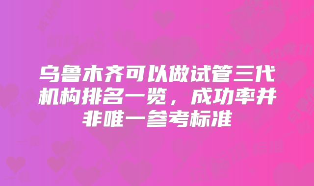 乌鲁木齐可以做试管三代机构排名一览，成功率并非唯一参考标准