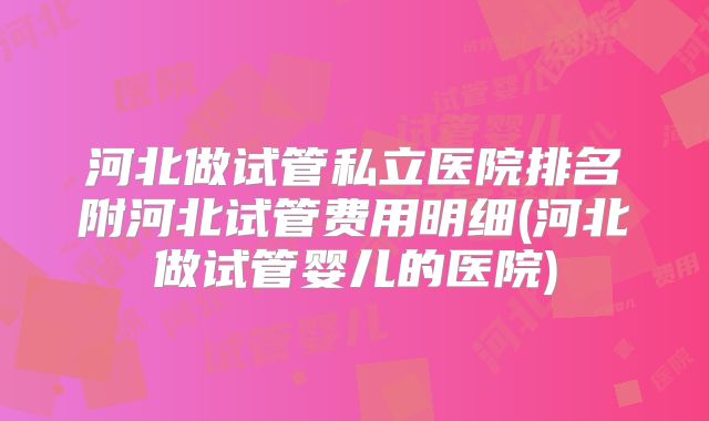 河北做试管私立医院排名附河北试管费用明细(河北做试管婴儿的医院)