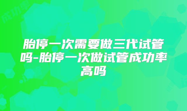 胎停一次需要做三代试管吗-胎停一次做试管成功率高吗