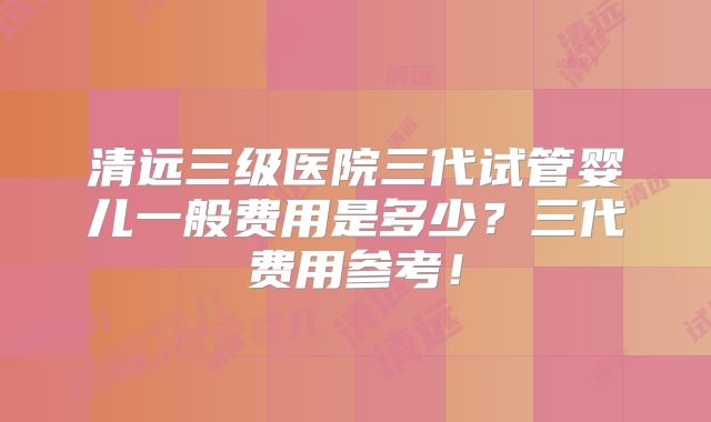 清远三级医院三代试管婴儿一般费用是多少？三代费用参考！