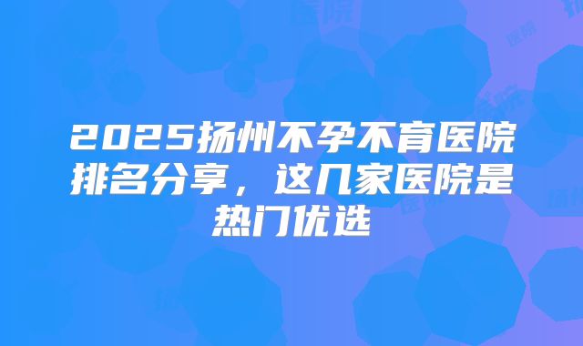 2025扬州不孕不育医院排名分享，这几家医院是热门优选