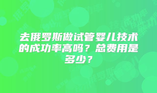 去俄罗斯做试管婴儿技术的成功率高吗？总费用是多少？