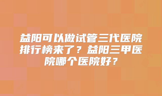 益阳可以做试管三代医院排行榜来了?益阳三甲医院哪个医院好?