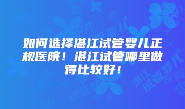 如何选择湛江试管婴儿正规医院！湛江试管哪里做得比较好！