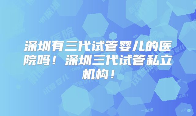 深圳有三代试管婴儿的医院吗!深圳三代试管私立机构!