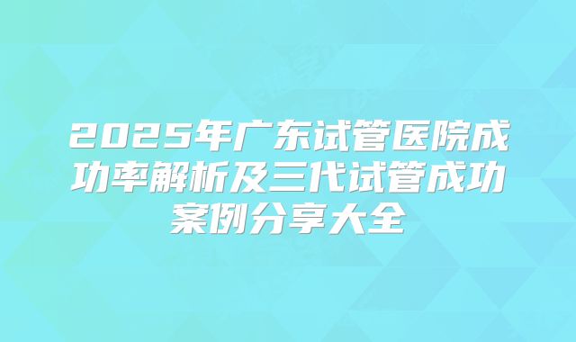 2025年广东试管医院成功率解析及三代试管成功案例分享大全