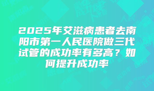 2025年艾滋病患者去南阳市第一人民医院做三代试管的成功率有多高?如何提升成功率