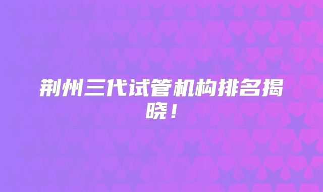 荆州三代试管机构排名揭晓！